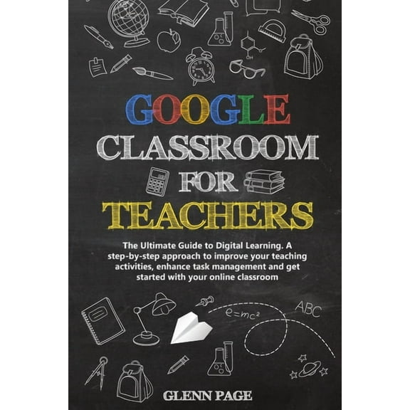 Google Classroom for Teachers: The Ultimate Guide to Digital Learning. A step-by-step approach to improve your teaching activities, enhance task management and get started with your online classroom (