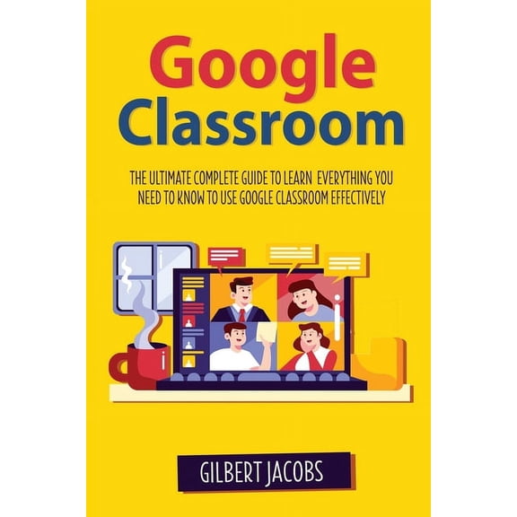 Google Classroom: The Ultimate Complete Guide to Learn Everything You Need to Know to Use Google Classroom Effectively