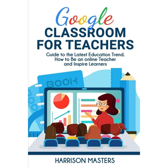 Google Classroom for Teachers: Easy Guide to the Latest Education Trend. How to Be an online Teacher and Inspire Learners (Paperback)