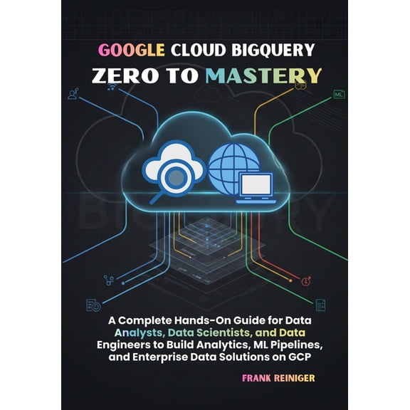 Google Cloud BigQuery Zero to Mastery: A Complete Hands-On Guide for Data Analysts, Data Scientists, and Data Engineers , (Paperback)