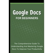 Google Docs For Beginners The Comprehensive Guide To Understanding And Mastering Google Docs To Improve Your Productivi, Paperback