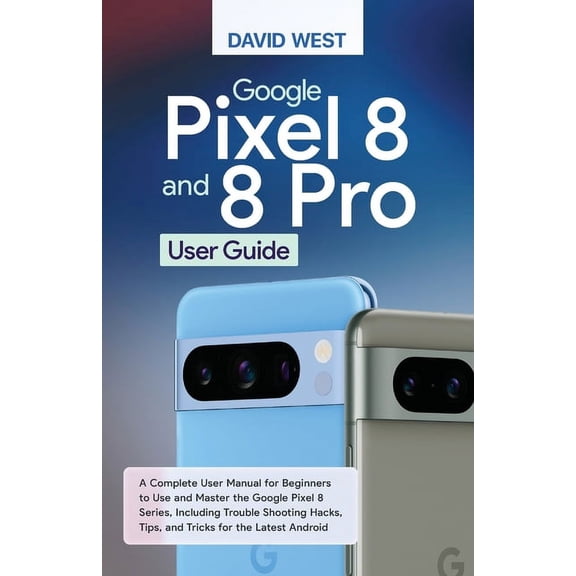 Google Pixel 8 & 8 Pro User Guide: A Complete User Manual for Beginners to Use and Master the Google Pixel 8 Series,, (Paperback)