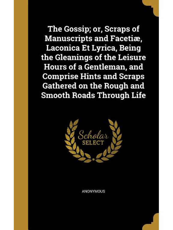 The Gossip; or, Scraps of Manuscripts and Faceti, Laconica Et Lyrica, Being the Gleanings of the Leisure Hours of a Gentleman, and Comprise Hints and Scraps Gathered on the Rough and Smooth Roads Through Life (Hardcover)
