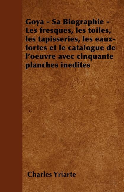 Goya - Sa Biographie - Les Fresques, Les Toiles, Les Tapisseries, Les Eaux-Fortes Et Le Catalogue de L'Oeuvre Avec Cinquante Planches Inedites (Paperback)