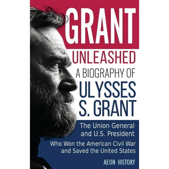 Grant Unleashed: A Biography of Ulysses S. Grant-The Union General and U.S. President Who Won the American Civil War and, (Paperback)