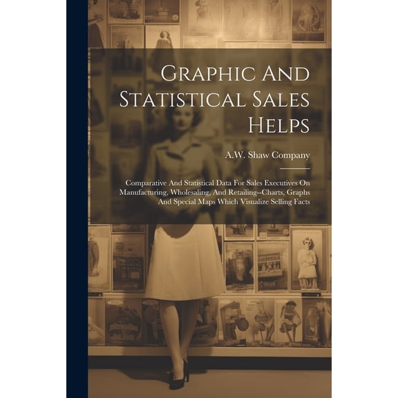 Graphic And Statistical Sales Helps: Comparative And Statistical Data For Sales Executives On Manufacturing, Wholesaling, And Retailing--charts, Graphs And Special Maps Which Visualize Selling Facts (