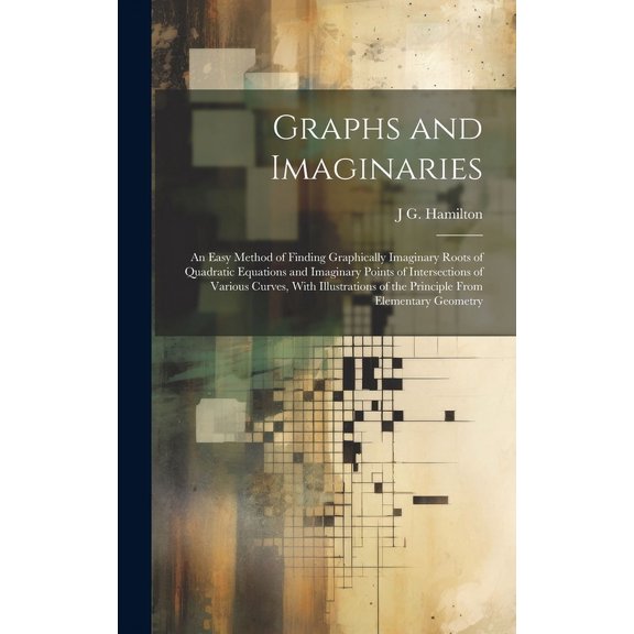 Graphs and Imaginaries: An Easy Method of Finding Graphically Imaginary Roots of Quadratic Equations and Imaginary Points of Intersections of Various Curves, With Illustrations of the Principle From E