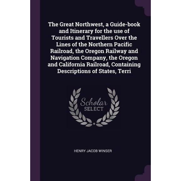 The Great Northwest, a Guide-book and Itinerary for the use of Tourists and Travellers Over the Lines of the Northern Pacific Railroad, the Oregon Railway and Navigation Company, the Oregon and California Railroad, Containing Descriptions of States, Terri (Paperback)