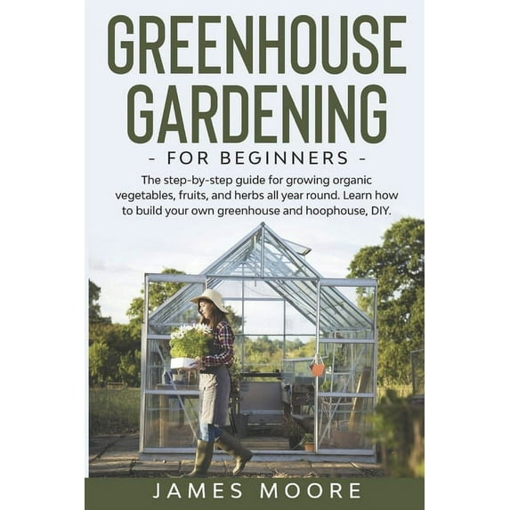 Greenhouse Gardening for Beginners: The Step By Step Guide For Growing Organic Vegetables, Fruits and Herbs All Year Round. Learn How To Build Your Own Greenhouse And Hoophouse, DIY (Paperback)