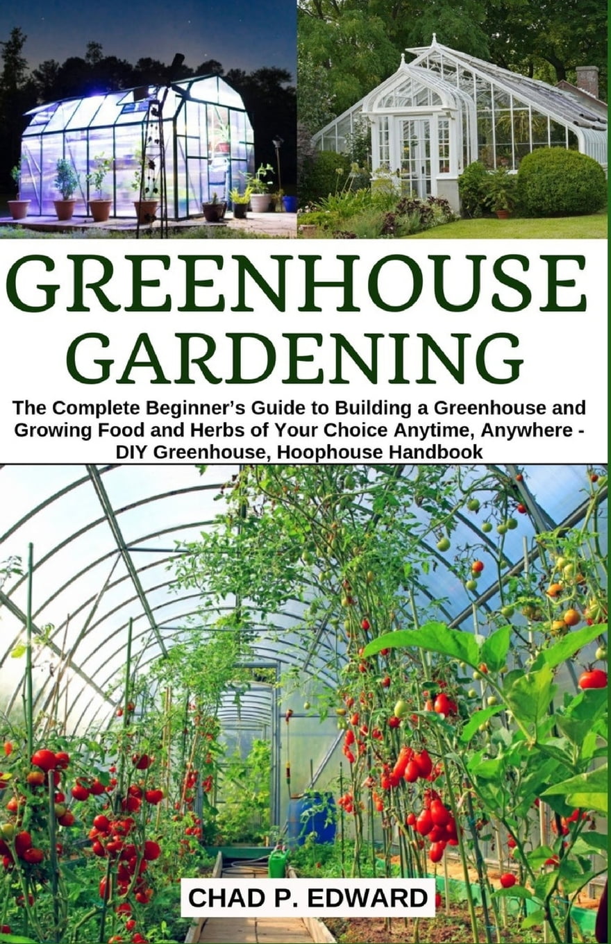 CHAD P EDWARD Greenhouse Gardening: The Complete Beginner's Guide to Building a Greenhouse and Growing Food and Herbs of Your Choice Anytime, Anywhere - DIY Greenhouse, Hoophouse Handbook (Paperback)