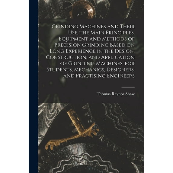 Grinding Machines and Their use, the Main Principles, Equipment and Methods of Precision Grinding Based on Long Experience in the Design, Construction, and Application of Grinding Machines, for Studen