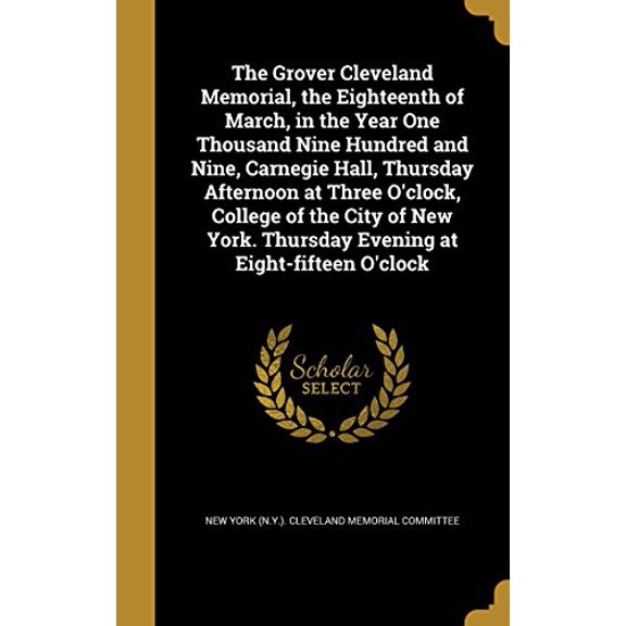 The Grover Cleveland Memorial, the Eighteenth of March, in the Year One Thousand Nine Hundred and Nine, Carnegie Hall, Thursday Afternoon at Three O'clock, College of the City of New York. Thursday Evening at Eight-fifteen O'clock (Hardcover)