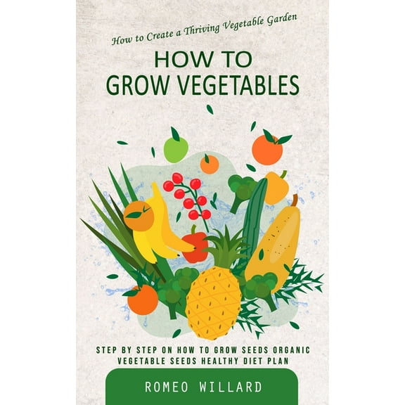 How to Grow Vegetables: How to Create a Thriving Vegetable Garden (Step by Step on How to Grow Seeds Organic Vegetable S, (Paperback)