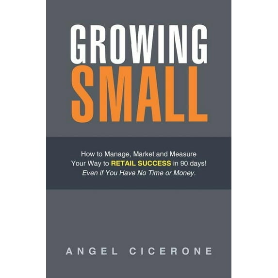 Growing Small : How to Manage, Market and Measure Your Way to Retail Success in 90 Days! Even If You Have No Time or Money.