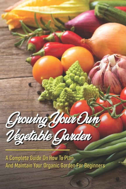 Growing Your Own Vegetable Garden: A Complete Guide On How To Plan And ...