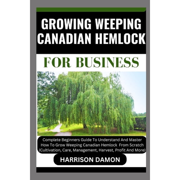 Growing Weeping Canadian Hemlock for Business: Complete Beginners Guide To Understand And Master How To Grow Weeping Canadian Hemlock From Scratch (Cultivation, Care, Management, Harvest, And Profit (
