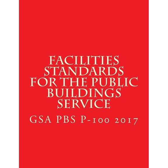 GSA PBS P-100 Facilities Standards for the Public Buildings Service: April 2017 (Paperback)