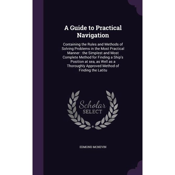 A Guide to Practical Navigation : Containing the Rules and Methods of Solving Problems in the Most Practical Manner: the Simplest and Most Complete Method for Finding a Ship's Position at sea, as Well as a Thoroughly Approved Method of Finding the Latitu (Hardcover)