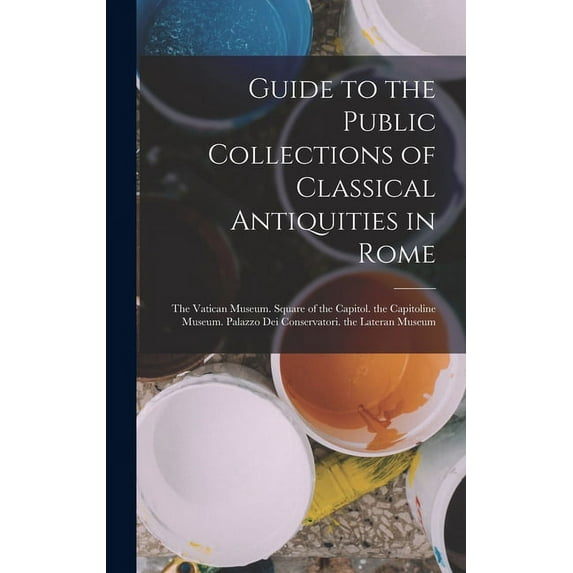 Guide to the Public Collections of Classical Antiquities in Rome : The Vatican Museum. Square of the Capitol. the Capitoline Museum. Palazzo Dei Conservatori. the Lateran Museum (Hardcover)