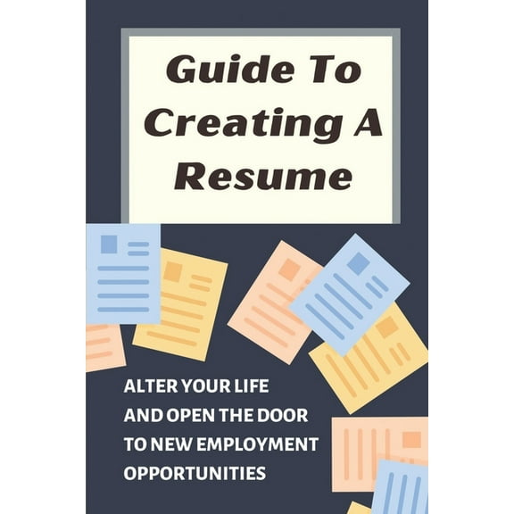 Guide To Creating A Resume: Alter Your Life And Open The Door To New Employment Opportunities: Write A Resume With No Experience (Paperback)