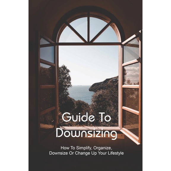 Guide To Downsizing : How To Simplify, Organize, Downsize Or Change Up Your Lifestyle: Downsizing For Tiny Life (Paperback)