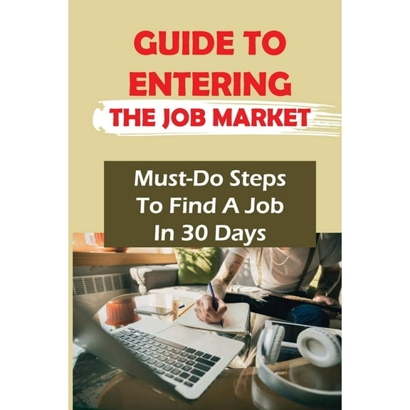 Guide To Entering The Job Market: Must-Do Steps To Find A Job In 30 Days: How To Get A Job In 30 Days Or Less (Paperback)