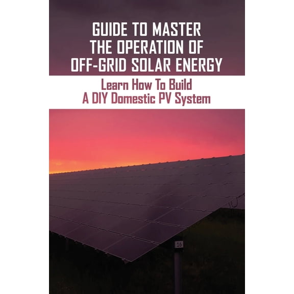 Guide To Master The Operation Of Off-Grid Solar Energy : Learn How To Build A DIY Domestic PV System: The Operation Of Off-Grid Solar Energy (Paperback)