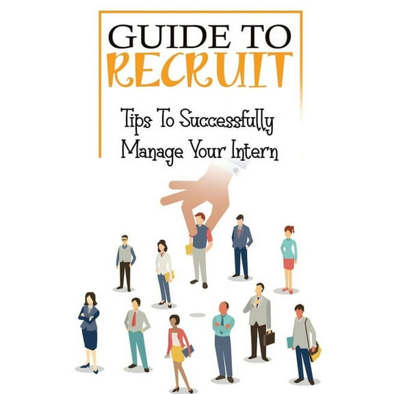 Guide To Recruit: Tips To Successfully Manage Your Intern: The Ultimate Guide To Recruit (Paperback)