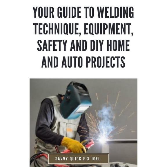 Your Guide to Welding Technique, Equipment, Safety and DIY Home and Auto Projects: Master Proper Hand-Eye Coordination, Welder Operation, Protective Gear Use and Essential Metallurgy (Paperback)