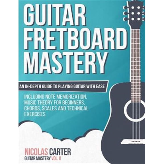Guitar Fretboard Mastery: An In-Depth Guide to Playing Guitar with Ease, Including Note Memorization, Music Theory for Beginners, Chords, Scales