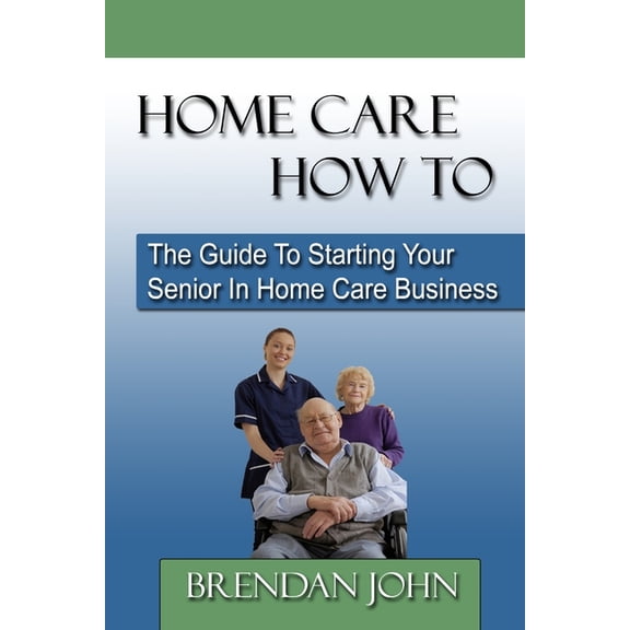 HOME CARE HOW TO - The Guide To Starting Your Senior In Home Care Business, (Paperback)