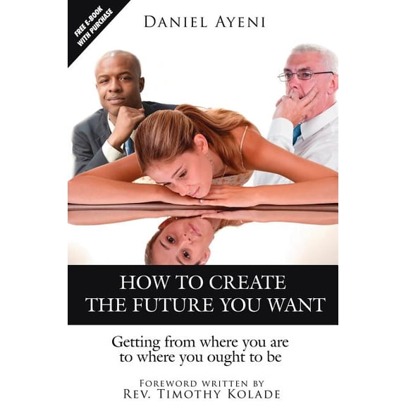 HOW TO CREATE THE FUTURE YOU WANT: Getting from where you are to where you ought to be