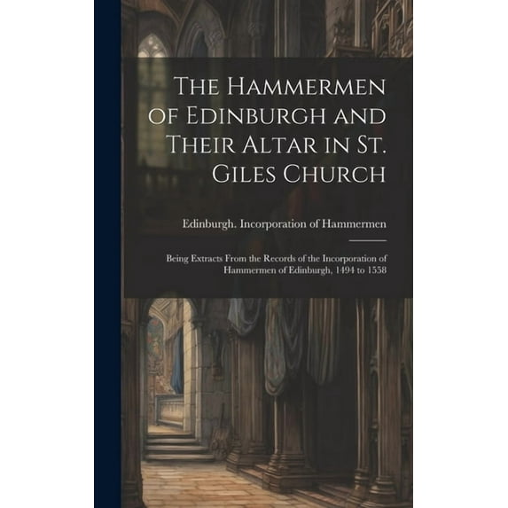 The Hammermen of Edinburgh and Their Altar in St. Giles Church; Being Extracts From the Records of the Incorporation of Hammermen of Edinburgh, 1494 to 1558 (Hardcover)