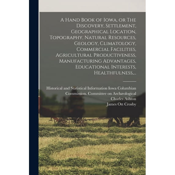 A Hand Book of Iowa, or The Discovery, Settlement, Geographical Location, Topography, Natural Resources, Geology, Climatology, Commercial Facilities, Agricultural Productiveness, Manufacturing Advanta