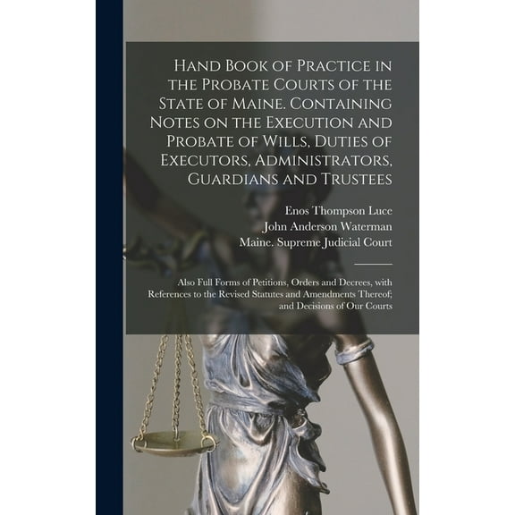 Hand Book of Practice in the Probate Courts of the State of Maine. Containing Notes on the Execution and Probate of Wills, Duties of Executors, Administrators, Guardians and Trustees: Also Full Forms