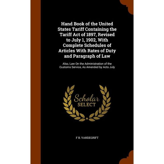Hand Book of the United States Tariff Containing the Tariff Act of 1897, Revised to July 1, 1902, With Complete Schedules of Articles With Rates of Duty and Paragraph of Law : Also, Law On the Administration of the Customs Service, As Amended by Acts July (Hardcover)