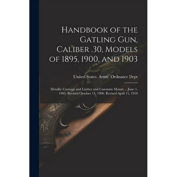 Handbook of the Gatling Gun, Caliber .30, Models of 1895, 1900, and 1903: Metallic Carriage and Limber and Casemate Mount ... June 1, 1905. Revised October 15, 1906. Revised April 11, 1910 (Paperback)