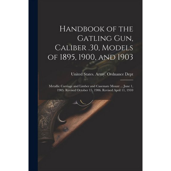 Handbook of the Gatling Gun, Caliber .30, Models of 1895, 1900, and 1903: Metallic Carriage and Limber and Casemate Mount ... June 1, 1905. Revised October 15, 1906. Revised April 11, 1910 (Paperback)
