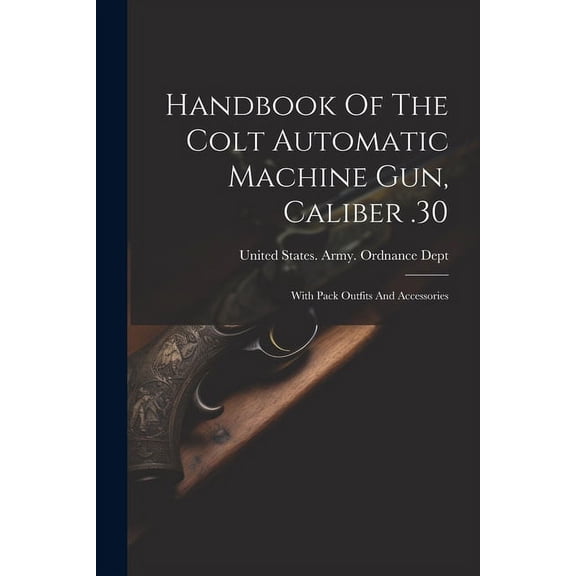 Handbook Of The Colt Automatic Machine Gun, Caliber .30 : With Pack Outfits And Accessories (Paperback)
