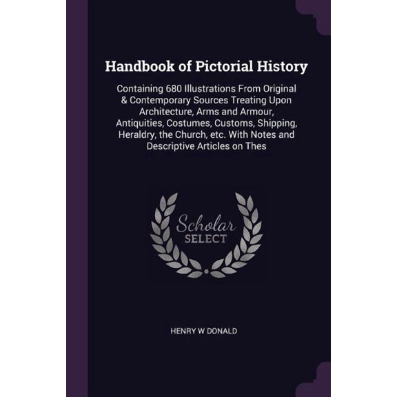 Handbook of Pictorial History : Containing 680 Illustrations From Original & Contemporary Sources Treating Upon Architecture, Arms and Armour, Antiquities, Costumes, Customs, Shipping, Heraldry, the Church, etc. With Notes and Descriptive Articles on Thes (Paperback)