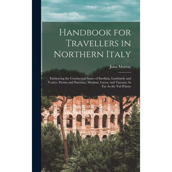 Handbook for Travellers in Northern Italy: Embracing the Continental States of Sardinia, Lombardy and Venice, Parma and Piacenza, Modena, Lucca, and Tuscany As Far As the Val D'arno (Hardcover)