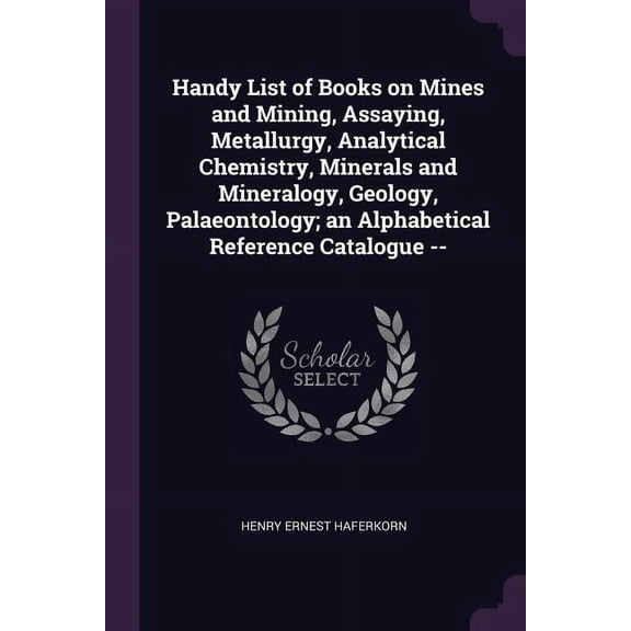 Handy List of Books on Mines and Mining, Assaying, Metallurgy, Analytical Chemistry, Minerals and Mineralogy, Geology, Palaeontology; an Alphabetical Reference Catalogue -- (Paperback)