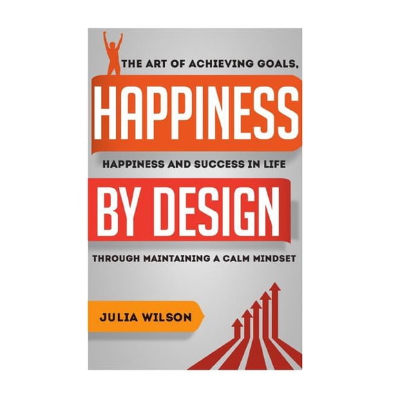 Happiness by Design: The Art of Achieving Goals, Happiness and Success in Life Through Maintaining a Calm Mindset