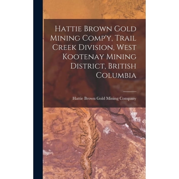 Hattie Brown Gold Mining Comp'y, Trail Creek Division, West Kootenay Mining District, British Columbia, (Hardcover)