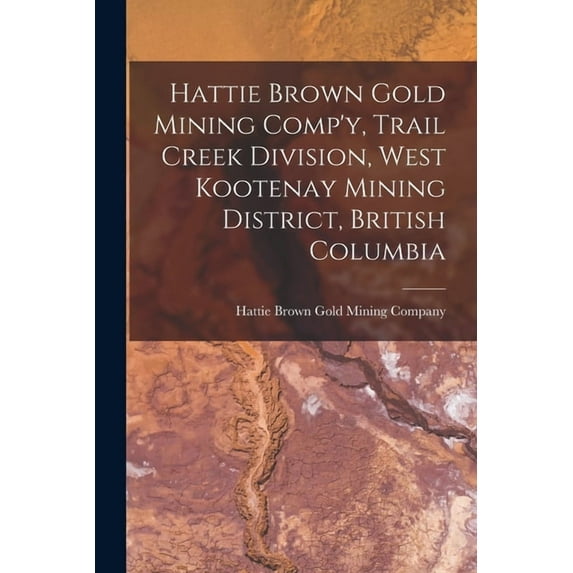 Hattie Brown Gold Mining Comp'y, Trail Creek Division, West Kootenay Mining District, British Columbia, (Paperback)