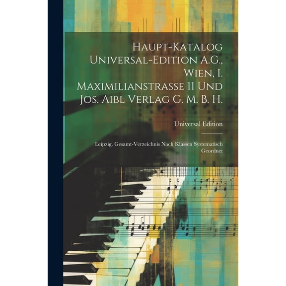 Haupt-Katalog Universal-Edition A.G., Wien, I. Maximilianstrasse 11 Und Jos. Aibl Verlag G. M. B. H. : Leipzig. Gesamt-Verzeichnis Nach Klassen Systematisch Geordnet (Paperback)