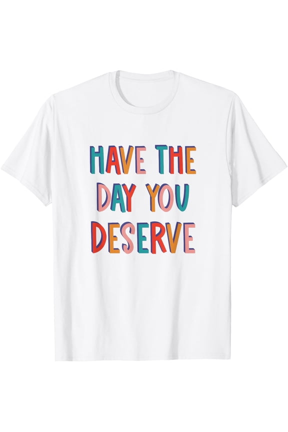 Have The Day You Deserve T-Shirt tee