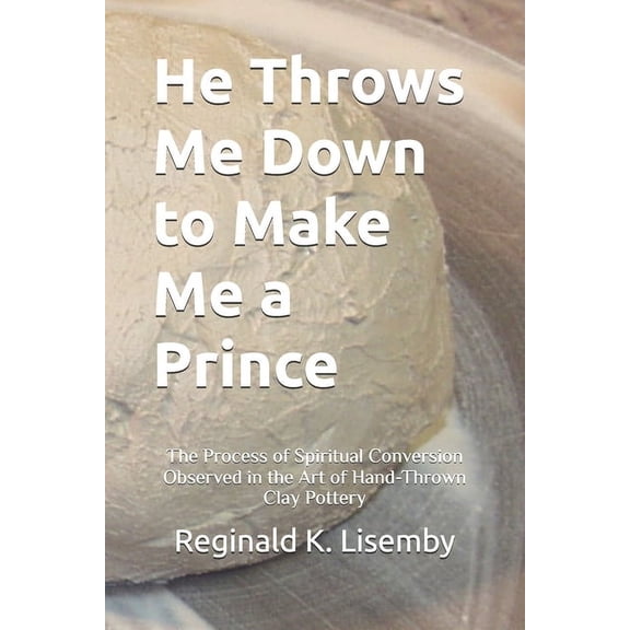 He Throws Me Down to Make Me a Prince: The Process of Conversion Seen in the Art of Hand-Thrown Clay Pottery, (Paperback)