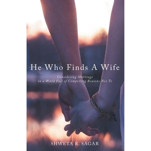 He Who Finds a Wife: Considering Marriage in a World Full of Compelling Reasons Not To (Paperback) by Shweta R Sagar