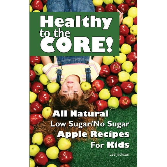 Healthy to the Core!: All Natural Low Sugar/No Sugar Apple Recipes for Kids